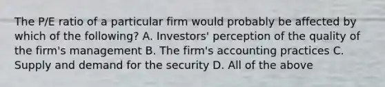 The P/E ratio of a particular firm would probably be affected by which of the following? A. Investors' perception of the quality of the firm's management B. The firm's accounting practices C. Supply and demand for the security D. All of the above