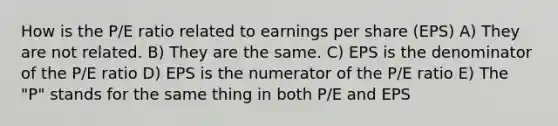 How is the P/E ratio related to earnings per share (EPS) A) They are not related. B) They are the same. C) EPS is the denominator of the P/E ratio D) EPS is the numerator of the P/E ratio E) The "P" stands for the same thing in both P/E and EPS