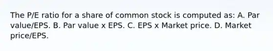 The P/E ratio for a share of common stock is computed as: A. Par value/EPS. B. Par value x EPS. C. EPS x Market price. D. Market price/EPS.