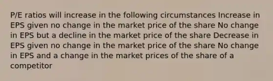 P/E ratios will increase in the following circumstances Increase in EPS given no change in the market price of the share No change in EPS but a decline in the market price of the share Decrease in EPS given no change in the market price of the share No change in EPS and a change in the market prices of the share of a competitor