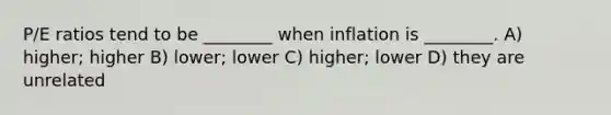 P/E ratios tend to be ________ when inflation is ________. A) higher; higher B) lower; lower C) higher; lower D) they are unrelated