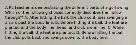 A PE teacher is demonstrating the different parts of a golf swing. Which of the following choices correctly describes the 'follow-through'? A. After hitting the ball, the club continues swinging in an arc past the body line. B. Before hitting the ball, the feet are planted and the body line, head, and club are in line. C. While hitting the ball, the feet are planted. D. Before hitting the ball, the club pulls back and swings down to the body line.