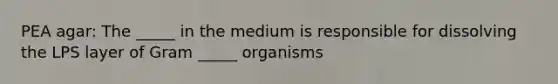 PEA agar: The _____ in the medium is responsible for dissolving the LPS layer of Gram _____ organisms