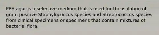 PEA agar is a selective medium that is used for the isolation of gram positive Staphylococcus species and Streptococcus species from clinical specimens or specimens that contain mixtures of bacterial flora.