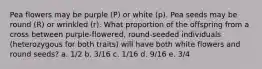 Pea flowers may be purple (P) or white (p). Pea seeds may be round (R) or wrinkled (r). What proportion of the offspring from a cross between purple-flowered, round-seeded individuals (heterozygous for both traits) will have both white flowers and round seeds? a. 1/2 b. 3/16 c. 1/16 d. 9/16 e. 3/4
