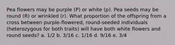 Pea flowers may be purple (P) or white (p). Pea seeds may be round (R) or wrinkled (r). What proportion of the offspring from a cross between purple-flowered, round-seeded individuals (heterozygous for both traits) will have both white flowers and round seeds? a. 1/2 b. 3/16 c. 1/16 d. 9/16 e. 3/4