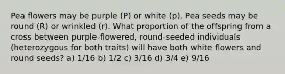 Pea flowers may be purple (P) or white (p). Pea seeds may be round (R) or wrinkled (r). What proportion of the offspring from a cross between purple-flowered, round-seeded individuals (heterozygous for both traits) will have both white flowers and round seeds? a) 1/16 b) 1/2 c) 3/16 d) 3/4 e) 9/16