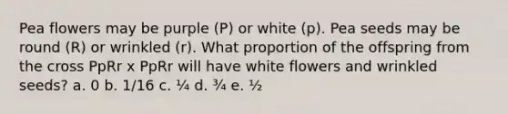 Pea flowers may be purple (P) or white (p). Pea seeds may be round (R) or wrinkled (r). What proportion of the offspring from the cross PpRr x PpRr will have white flowers and wrinkled seeds? a. 0 b. 1/16 c. ¼ d. ¾ e. ½