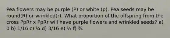 Pea flowers may be purple (P) or white (p). Pea seeds may be round(R) or wrinkled(r). What proportion of the offspring from the cross PpRr x PpRr will have purple flowers and wrinkled seeds? a) 0 b) 1/16 c) ¼ d) 3/16 e) ½ f) ¾