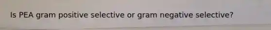 Is PEA gram positive selective or gram negative selective?