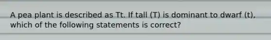 A pea plant is described as Tt. If tall (T) is dominant to dwarf (t), which of the following statements is correct?