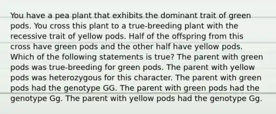 You have a pea plant that exhibits the dominant trait of green pods. You cross this plant to a true-breeding plant with the recessive trait of yellow pods. Half of the offspring from this cross have green pods and the other half have yellow pods. Which of the following statements is true? The parent with green pods was true-breeding for green pods. The parent with yellow pods was heterozygous for this character. The parent with green pods had the genotype GG. The parent with green pods had the genotype Gg. The parent with yellow pods had the genotype Gg.