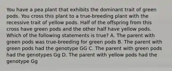 You have a pea plant that exhibits the dominant trait of green pods. You cross this plant to a true-breeding plant with the recessive trait of yellow pods. Half of the offspring from this cross have green pods and the other half have yellow pods. Which of the following statements is true? A. The parent with green pods was true-breeding for green pods B. The parent with green pods had the genotype GG C. The parent with green pods had the genotypes Gg D. The parent with yellow pods had the genotype Gg