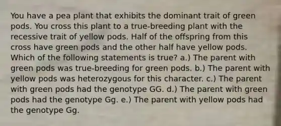 You have a pea plant that exhibits the dominant trait of green pods. You cross this plant to a true-breeding plant with the recessive trait of yellow pods. Half of the offspring from this cross have green pods and the other half have yellow pods. Which of the following statements is true? a.) The parent with green pods was true-breeding for green pods. b.) The parent with yellow pods was heterozygous for this character. c.) The parent with green pods had the genotype GG. d.) The parent with green pods had the genotype Gg. e.) The parent with yellow pods had the genotype Gg.