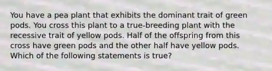 You have a pea plant that exhibits the dominant trait of green pods. You cross this plant to a true-breeding plant with the recessive trait of yellow pods. Half of the offspring from this cross have green pods and the other half have yellow pods. Which of the following statements is true?