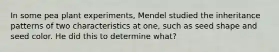 In some pea plant experiments, Mendel studied the inheritance patterns of two characteristics at one, such as seed shape and seed color. He did this to determine what?