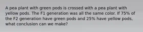 A pea plant with green pods is crossed with a pea plant with yellow pods. The F1 generation was all the same color. If 75% of the F2 generation have green pods and 25% have yellow pods, what conclusion can we make?