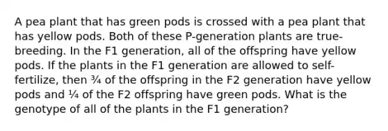 A pea plant that has green pods is crossed with a pea plant that has yellow pods. Both of these P-generation plants are true-breeding. In the F1 generation, all of the offspring have yellow pods. If the plants in the F1 generation are allowed to self-fertilize, then ¾ of the offspring in the F2 generation have yellow pods and ¼ of the F2 offspring have green pods. What is the genotype of all of the plants in the F1 generation?