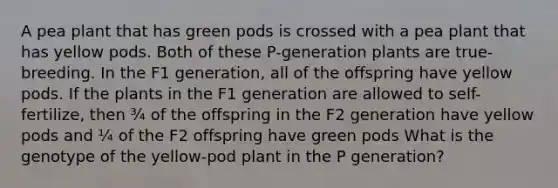 A pea plant that has green pods is crossed with a pea plant that has yellow pods. Both of these P-generation plants are true-breeding. In the F1 generation, all of the offspring have yellow pods. If the plants in the F1 generation are allowed to self-fertilize, then ¾ of the offspring in the F2 generation have yellow pods and ¼ of the F2 offspring have green pods What is the genotype of the yellow-pod plant in the P generation?