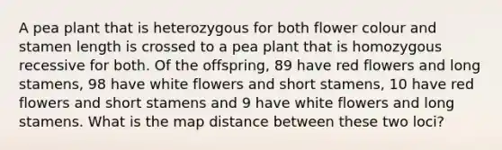 A pea plant that is heterozygous for both flower colour and stamen length is crossed to a pea plant that is homozygous recessive for both. Of the offspring, 89 have red flowers and long stamens, 98 have white flowers and short stamens, 10 have red flowers and short stamens and 9 have white flowers and long stamens. What is the map distance between these two loci?