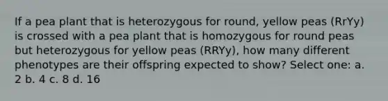 If a pea plant that is heterozygous for round, yellow peas (RrYy) is crossed with a pea plant that is homozygous for round peas but heterozygous for yellow peas (RRYy), how many different phenotypes are their offspring expected to show? Select one: a. 2 b. 4 c. 8 d. 16