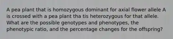 A pea plant that is homozygous dominant for axial flower allele A is crossed with a pea plant tha tis heterozygous for that allele. What are the possible genotypes and phenotypes, the phenotypic ratio, and the percentage changes for the offspring?