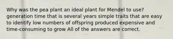 Why was the pea plant an ideal plant for Mendel to use? generation time that is several years simple traits that are easy to identify low numbers of offspring produced expensive and time-consuming to grow All of the answers are correct.