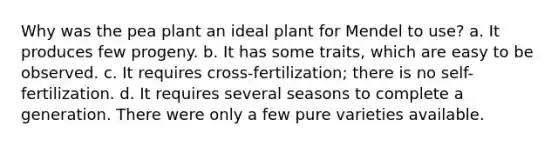 Why was the pea plant an ideal plant for Mendel to use? a. It produces few progeny. b. It has some traits, which are easy to be observed. c. It requires cross-fertilization; there is no self-fertilization. d. It requires several seasons to complete a generation. There were only a few pure varieties available.