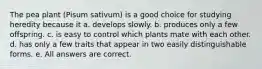 The pea plant (Pisum sativum) is a good choice for studying heredity because it a. develops slowly. b. produces only a few offspring. c. is easy to control which plants mate with each other. d. has only a few traits that appear in two easily distinguishable forms. e. All answers are correct.