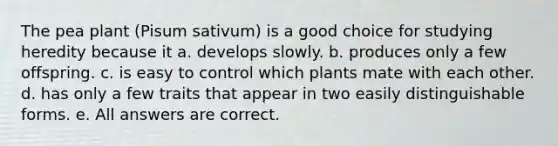 The pea plant (Pisum sativum) is a good choice for studying heredity because it a. develops slowly. b. produces only a few offspring. c. is easy to control which plants mate with each other. d. has only a few traits that appear in two easily distinguishable forms. e. All answers are correct.