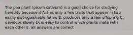 The pea plant (pisum sativum) is a good choice for studying heredity because it A. has only a few traits that appear in two easily distinguishable forms B. produces only a few offspring C. develops slowly D. is easy to control which plants mate with each other E. all answers are correct