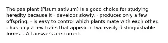 The pea plant (Pisum sativum) is a good choice for studying heredity because it - develops slowly. - produces only a few offspring. - is easy to control which plants mate with each other. - has only a few traits that appear in two easily distinguishable forms. - All answers are correct.