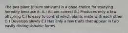 The pea plant (Pisum sativum) is a good choice for studying heredity because it: A.) All are correct B.) Produces only a few offspring C.) Is easy to control which plants mate with each other D.) Develops slowly E.) Has only a few traits that appear in two easily distinguishable forms