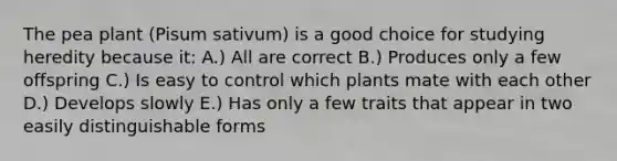 The pea plant (Pisum sativum) is a good choice for studying heredity because it: A.) All are correct B.) Produces only a few offspring C.) Is easy to control which plants mate with each other D.) Develops slowly E.) Has only a few traits that appear in two easily distinguishable forms