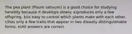 The pea plant (Pisum sativum) is a good choice for studying heredity because it develops slowly. a)produces only a few offspring. b)is easy to control which plants mate with each other. c)has only a few traits that appear in two d)easily distinguishable forms. e)All answers are correct.