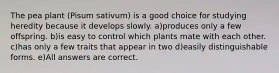 The pea plant (Pisum sativum) is a good choice for studying heredity because it develops slowly. a)produces only a few offspring. b)is easy to control which plants mate with each other. c)has only a few traits that appear in two d)easily distinguishable forms. e)All answers are correct.