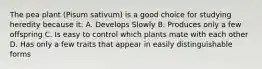 The pea plant (Pisum sativum) is a good choice for studying heredity because it: A. Develops Slowly B. Produces only a few offspring C. Is easy to control which plants mate with each other D. Has only a few traits that appear in easily distinguishable forms