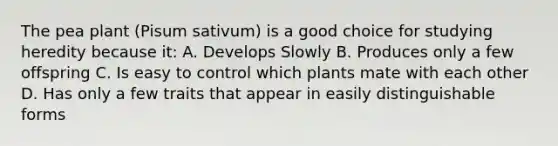 The pea plant (Pisum sativum) is a good choice for studying heredity because it: A. Develops Slowly B. Produces only a few offspring C. Is easy to control which plants mate with each other D. Has only a few traits that appear in easily distinguishable forms