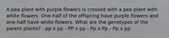 A pea plant with purple flowers is crossed with a pea plant with white flowers. One-half of the offspring have purple flowers and one-half have white flowers. What are the genotypes of the parent plants? - pp x pp - PP x pp - Pp x Pp - Pp x pp