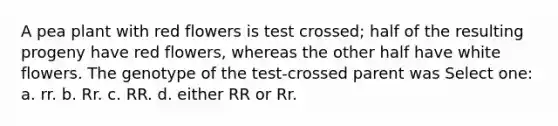 A pea plant with red flowers is test crossed; half of the resulting progeny have red flowers, whereas the other half have white flowers. The genotype of the test-crossed parent was Select one: a. rr. b. Rr. c. RR. d. either RR or Rr.