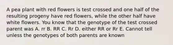 A pea plant with red flowers is test crossed and one half of the resulting progeny have red flowers, while the other half have white flowers. You know that the genotype of the test crossed parent was A. rr B. RR C. Rr D. either RR or Rr E. Cannot tell unless the genotypes of both parents are known