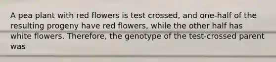 A pea plant with red flowers is test crossed, and one-half of the resulting progeny have red flowers, while the other half has white flowers. Therefore, the genotype of the test-crossed parent was