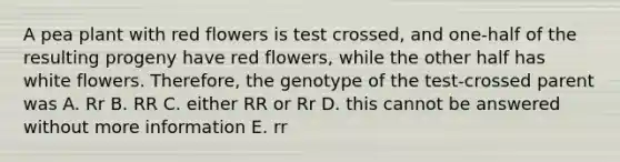 A pea plant with red flowers is test crossed, and one-half of the resulting progeny have red flowers, while the other half has white flowers. Therefore, the genotype of the test-crossed parent was A. Rr B. RR C. either RR or Rr D. this cannot be answered without more information E. rr