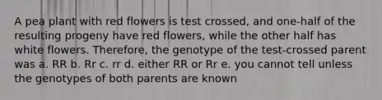 A pea plant with red flowers is test crossed, and one-half of the resulting progeny have red flowers, while the other half has white flowers. Therefore, the genotype of the test-crossed parent was a. RR b. Rr c. rr d. either RR or Rr e. you cannot tell unless the genotypes of both parents are known