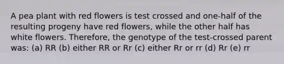 A pea plant with red flowers is test crossed and one-half of the resulting progeny have red flowers, while the other half has white flowers. Therefore, the genotype of the test-crossed parent was: (a) RR (b) either RR or Rr (c) either Rr or rr (d) Rr (e) rr