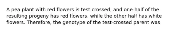 A pea plant with red flowers is test crossed, and one-half of the resulting progeny has red flowers, while the other half has white flowers. Therefore, the genotype of the test-crossed parent was