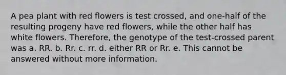 A pea plant with red flowers is test crossed, and one-half of the resulting progeny have red flowers, while the other half has white flowers. Therefore, the genotype of the test-crossed parent was a. RR. b. Rr. c. rr. d. either RR or Rr. e. This cannot be answered without more information.