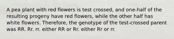 A pea plant with red flowers is test crossed, and one-half of the resulting progeny have red flowers, while the other half has white flowers. Therefore, the genotype of the test-crossed parent was RR. Rr. rr. either RR or Rr. either Rr or rr.