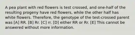 A pea plant with red flowers is test crossed, and one-half of the resulting progeny have red flowers, while the other half has white flowers. Therefore, the genotype of the test-crossed parent was [A] RR. [B] Rr. [C] rr. [D] either RR or Rr. [E] This cannot be answered without more information.