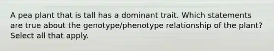 A pea plant that is tall has a dominant trait. Which statements are true about the genotype/phenotype relationship of the plant? Select all that apply.